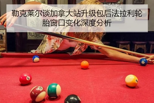勒克莱尔谈加拿大站升级包后法拉利轮胎窗口变化深度分析